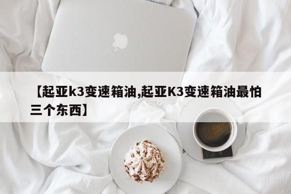 【起亚k3变速箱油,起亚K3变速箱油最怕三个东西】