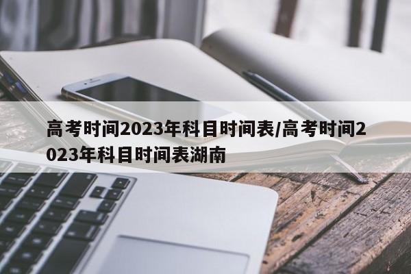 高考时间2023年科目时间表/高考时间2023年科目时间表湖南
