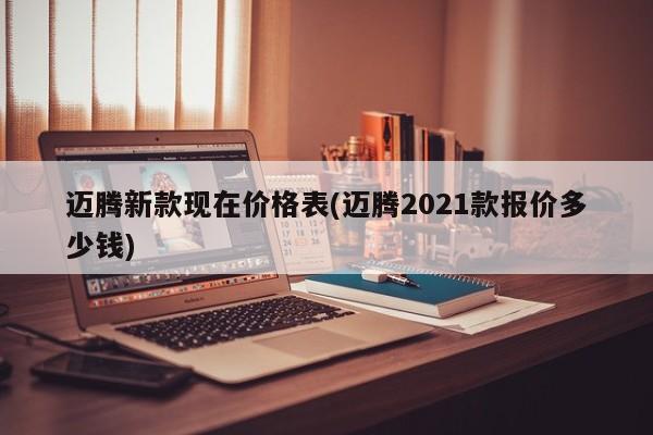 迈腾新款现在价格表(迈腾2021款报价多少钱)
