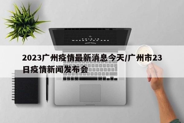 2023广州疫情最新消息今天/广州市23日疫情新闻发布会