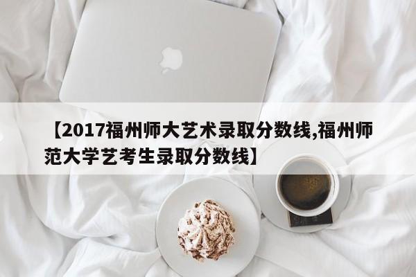 【2017福州师大艺术录取分数线,福州师范大学艺考生录取分数线】