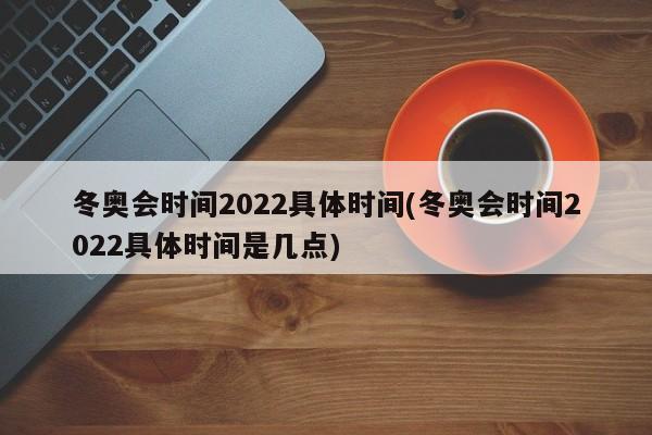 冬奥会时间2022具体时间(冬奥会时间2022具体时间是几点)