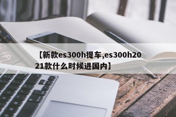 【新款es300h提车,es300h2021款什么时候进国内】