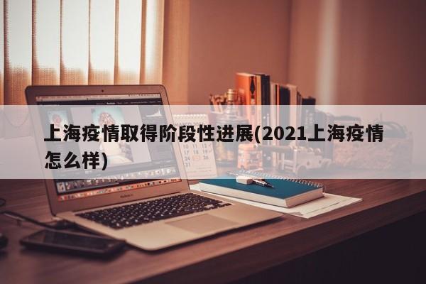 上海疫情取得阶段性进展(2021上海疫情怎么样)
