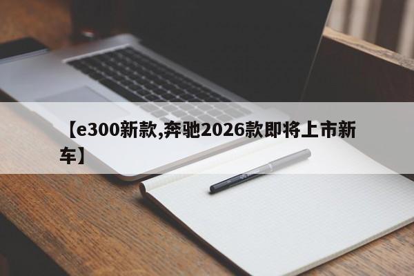 【e300新款,奔驰2026款即将上市新车】