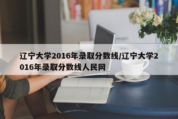 辽宁大学2016年录取分数线/辽宁大学2016年录取分数线人民网