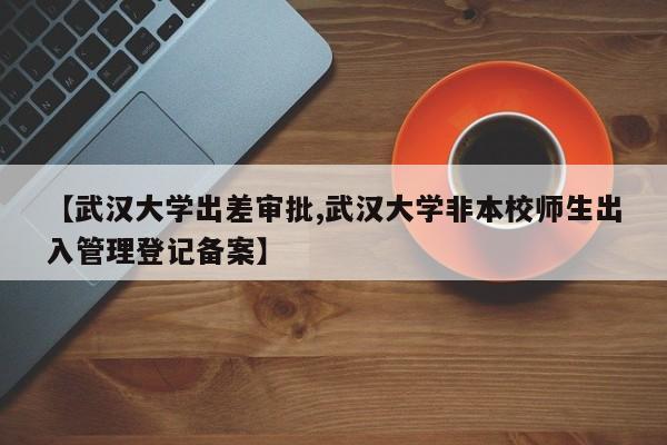 【武汉大学出差审批,武汉大学非本校师生出入管理登记备案】