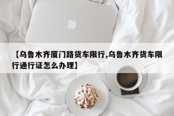 【乌鲁木齐厦门路货车限行,乌鲁木齐货车限行通行证怎么办理】