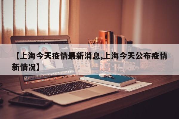 【上海今天疫情最新消息,上海今天公布疫情新情况】