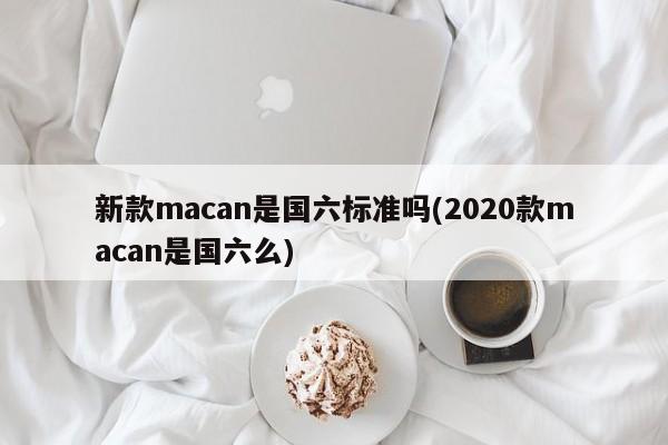 新款macan是国六标准吗(2020款macan是国六么)