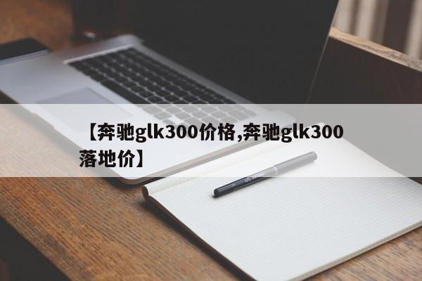 【奔驰glk300价格,奔驰glk300落地价】