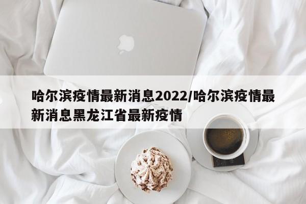 哈尔滨疫情最新消息2022/哈尔滨疫情最新消息黑龙江省最新疫情