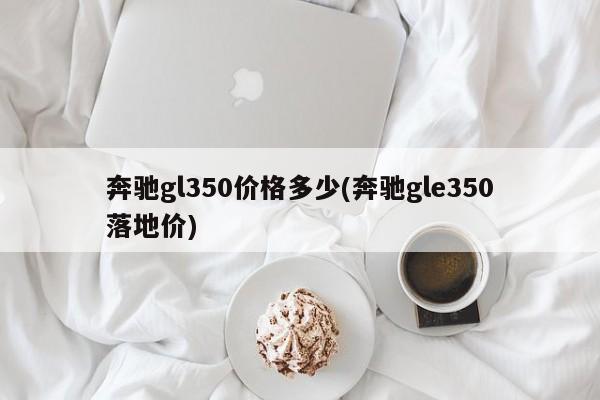 奔驰gl350价格多少(奔驰gle350落地价)
