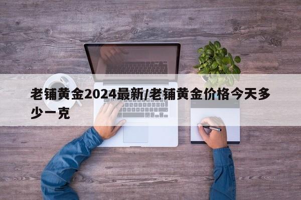 老铺黄金2024最新/老铺黄金价格今天多少一克