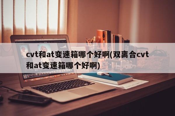 cvt和at变速箱哪个好啊(双离合cvt和at变速箱哪个好啊)