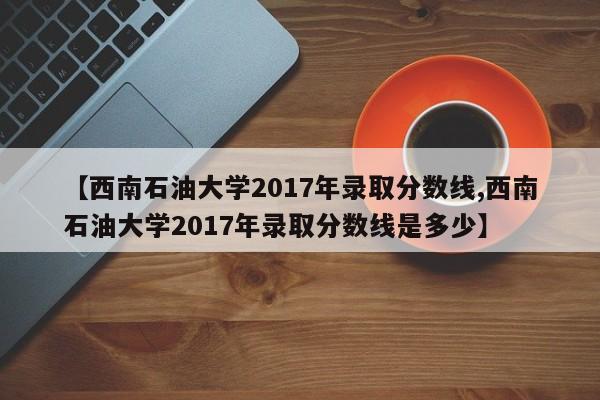 【西南石油大学2017年录取分数线,西南石油大学2017年录取分数线是多少】