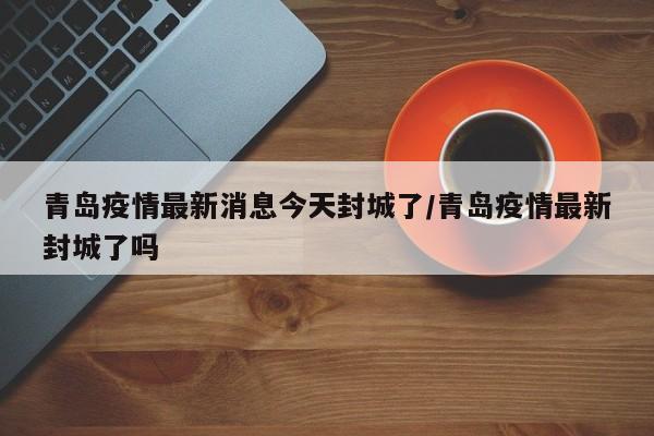 青岛疫情最新消息今天封城了/青岛疫情最新封城了吗