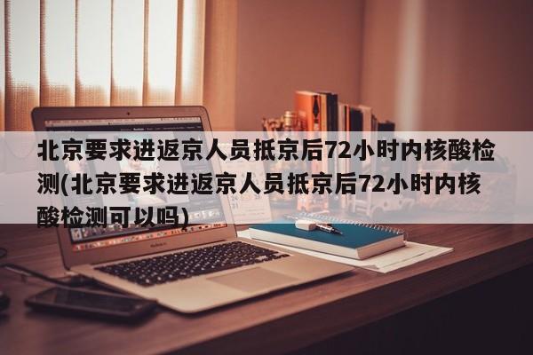 北京要求进返京人员抵京后72小时内核酸检测(北京要求进返京人员抵京后72小时内核酸检测可以吗)