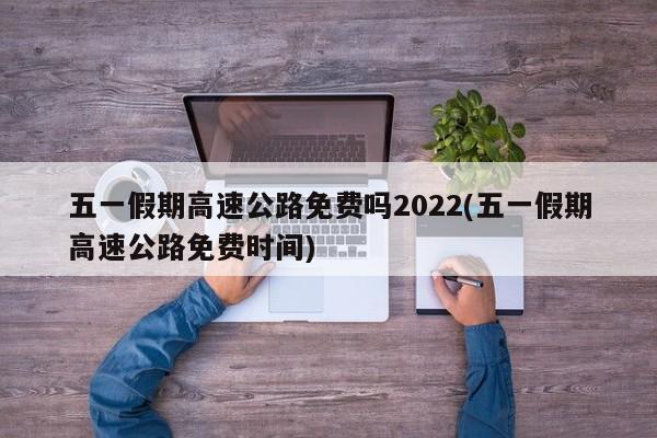 五一假期高速公路免费吗2022(五一假期高速公路免费时间)